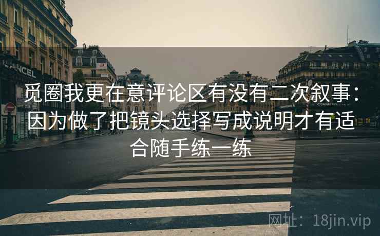 觅圈我更在意评论区有没有二次叙事:因为做了把镜头选择写成说明才有适合随手练一练 觅圈我更在意评论区有没有二次叙事:因为做了把镜头选择写成说明才有适合随手练一练